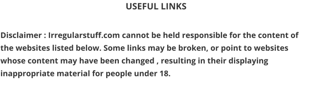 USEFUL LINKS  Disclaimer : Irregularstuff.com cannot be held responsible for the content of the websites listed below. Some links may be broken, or point to websites whose content may have been changed , resulting in their displaying inappropriate material for people under 18.