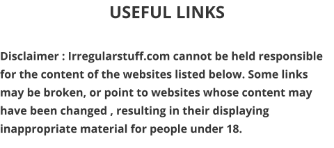 USEFUL LINKS  Disclaimer : Irregularstuff.com cannot be held responsible for the content of the websites listed below. Some links may be broken, or point to websites whose content may have been changed , resulting in their displaying inappropriate material for people under 18.