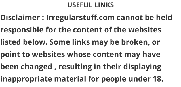 USEFUL LINKS Disclaimer : Irregularstuff.com cannot be held responsible for the content of the websites listed below. Some links may be broken, or point to websites whose content may have been changed , resulting in their displaying inappropriate material for people under 18.