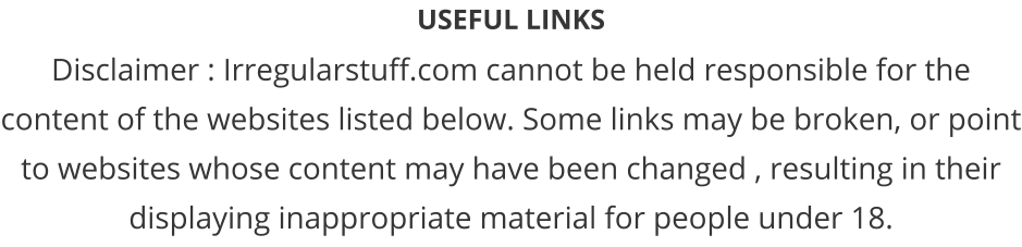 USEFUL LINKS Disclaimer : Irregularstuff.com cannot be held responsible for the content of the websites listed below. Some links may be broken, or point to websites whose content may have been changed , resulting in their displaying inappropriate material for people under 18.