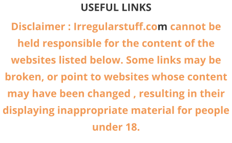 USEFUL LINKS Disclaimer : Irregularstuff.com cannot be held responsible for the content of the websites listed below. Some links may be broken, or point to websites whose content may have been changed , resulting in their displaying inappropriate material for people under 18.