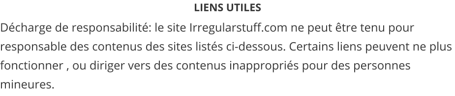 LIENS UTILES Décharge de responsabilité: le site Irregularstuff.com ne peut être tenu pour responsable des contenus des sites listés ci-dessous. Certains liens peuvent ne plus fonctionner , ou diriger vers des contenus inappropriés pour des personnes mineures.