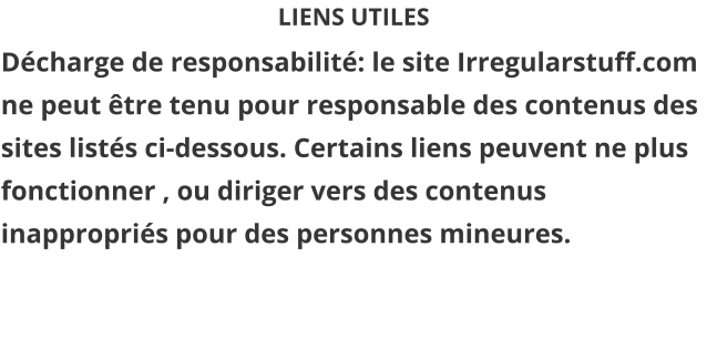 LIENS UTILES Décharge de responsabilité: le site Irregularstuff.com ne peut être tenu pour responsable des contenus des sites listés ci-dessous. Certains liens peuvent ne plus fonctionner , ou diriger vers des contenus inappropriés pour des personnes mineures.