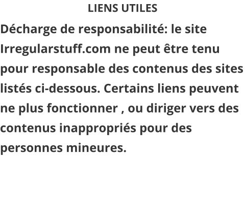 LIENS UTILES Décharge de responsabilité: le site Irregularstuff.com ne peut être tenu pour responsable des contenus des sites listés ci-dessous. Certains liens peuvent ne plus fonctionner , ou diriger vers des contenus inappropriés pour des personnes mineures.