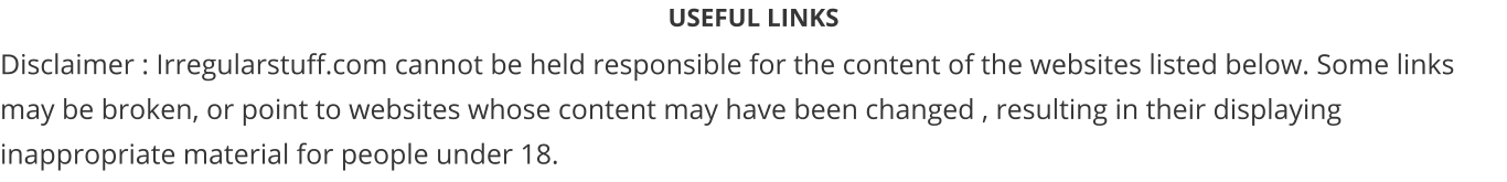 USEFUL LINKS Disclaimer : Irregularstuff.com cannot be held responsible for the content of the websites listed below. Some links may be broken, or point to websites whose content may have been changed , resulting in their displaying inappropriate material for people under 18.