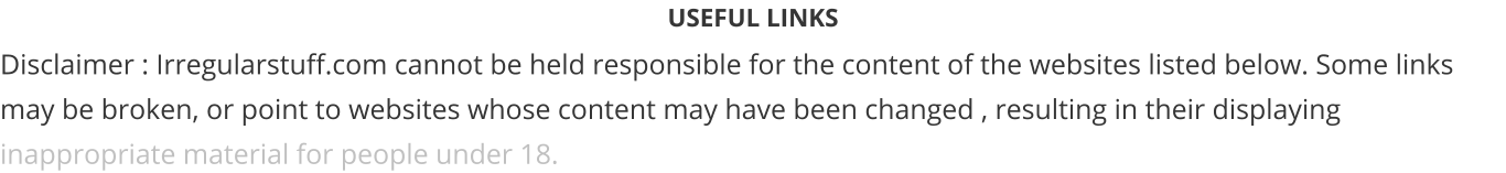 USEFUL LINKS Disclaimer : Irregularstuff.com cannot be held responsible for the content of the websites listed below. Some links may be broken, or point to websites whose content may have been changed , resulting in their displaying inappropriate material for people under 18.